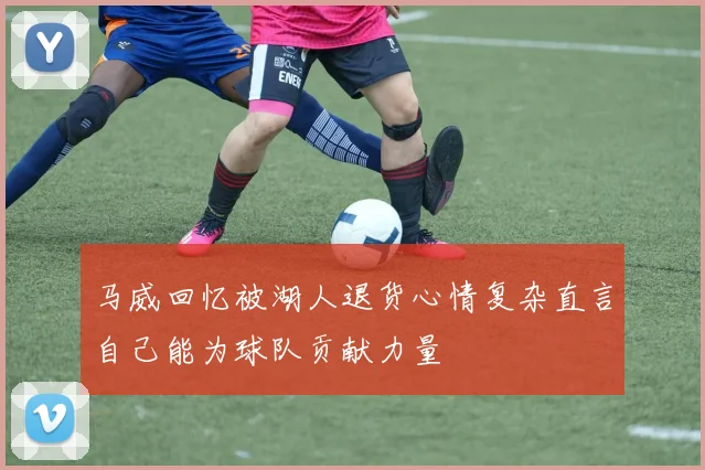 马威回忆被湖人退货心情复杂直言自己能为球队贡献力量