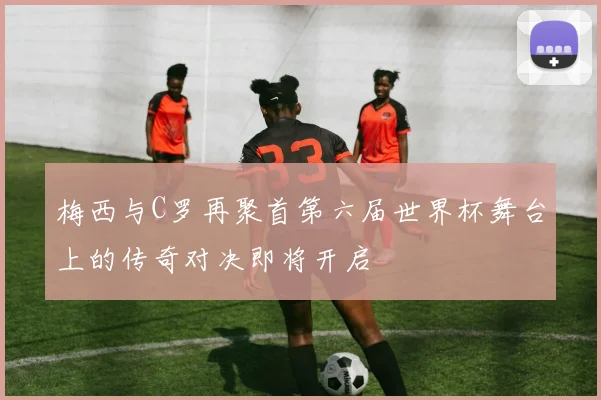 梅西与C罗再聚首第六届世界杯舞台上的传奇对决即将开启