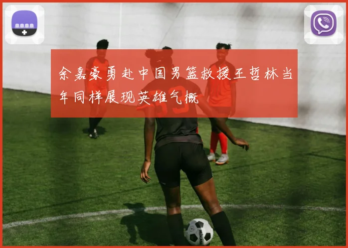 余嘉豪勇赴中国男篮救援王哲林当年同样展现英雄气概