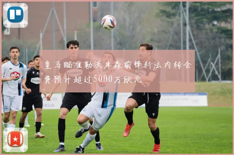 皇马瞄准勒沃库森前锋科法内转会费预计超过5000万欧元