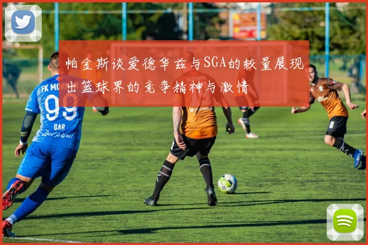 帕金斯谈爱德华兹与SGA的较量展现出篮球界的竞争精神与激情