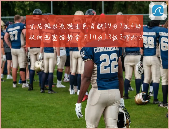 克尼佩尔表现出色贡献19分7板4助双向西塞强势拿下10分13板3帽科沃德也有17分2帽的精彩表现