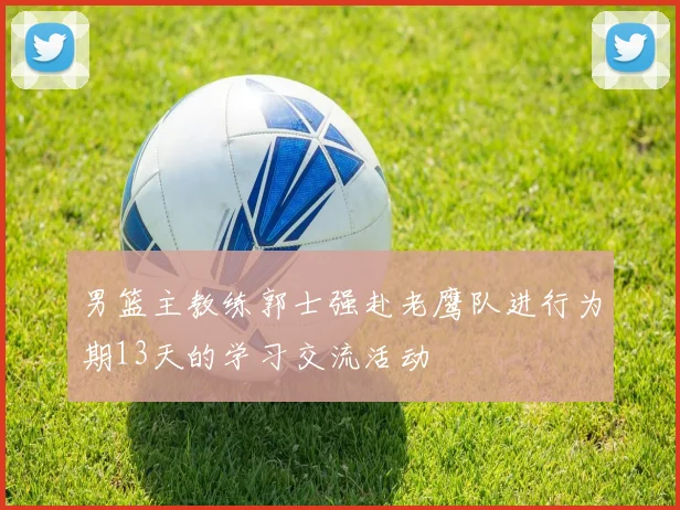 男篮主教练郭士强赴老鹰队进行为期13天的学习交流活动