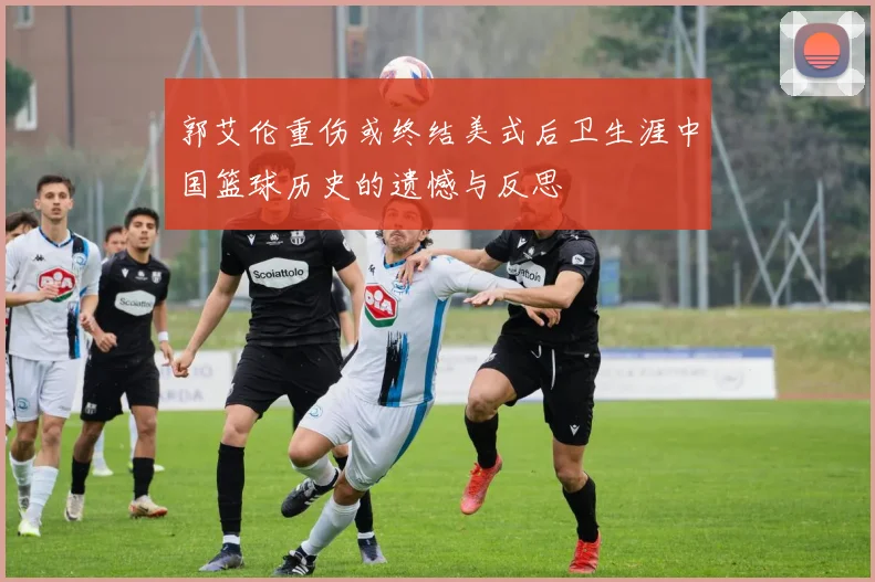 郭艾伦重伤或终结美式后卫生涯中国篮球历史的遗憾与反思