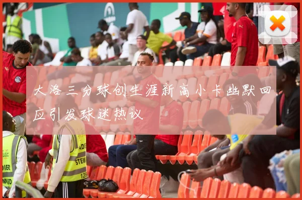 大洛三分球创生涯新高小卡幽默回应引发球迷热议