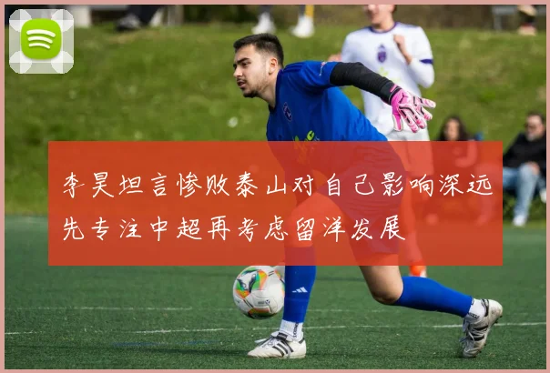 李昊坦言惨败泰山对自己影响深远先专注中超再考虑留洋发展