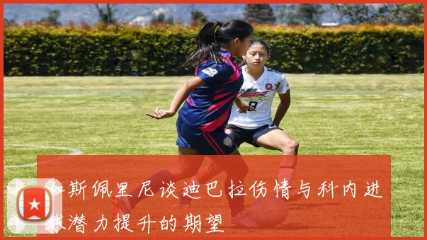 加斯佩里尼谈迪巴拉伤情与科内进球潜力提升的期望