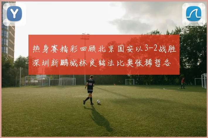 热身赛精彩回顾北京国安以3-2战胜深圳新鹏城林良铭法比奥张稀哲各入一球