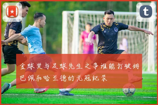 金球奖与足球先生之争谁能打破姆巴佩和哈兰德的无冠纪录