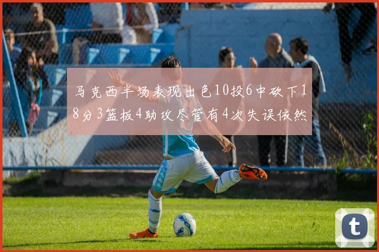 马克西半场表现出色10投6中砍下18分3篮板4助攻尽管有4次失误依然贡献良多