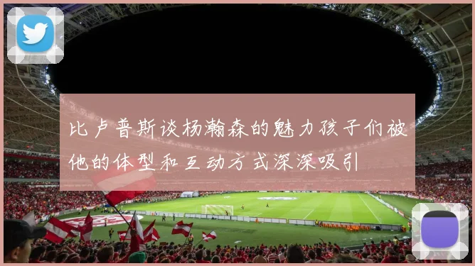 比卢普斯谈杨瀚森的魅力孩子们被他的体型和互动方式深深吸引