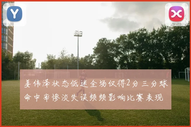 姜伟泽状态低迷全场仅得2分三分球命中率惨淡失误频频影响比赛表现