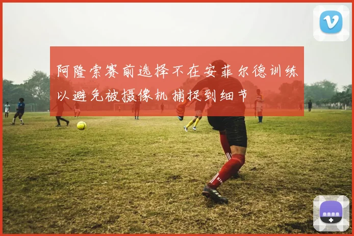 阿隆索赛前选择不在安菲尔德训练以避免被摄像机捕捉到细节