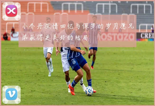 小乔丹深情回忆与保罗的岁月愿兄弟获得更美好的结局