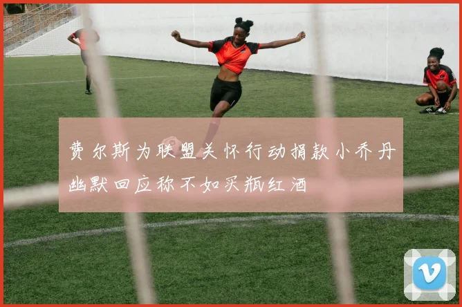 费尔斯为联盟关怀行动捐款小乔丹幽默回应称不如买瓶红酒