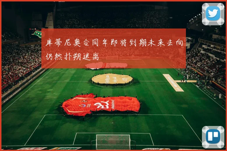 库蒂尼奥合同年即将到期未来去向仍然扑朔迷离