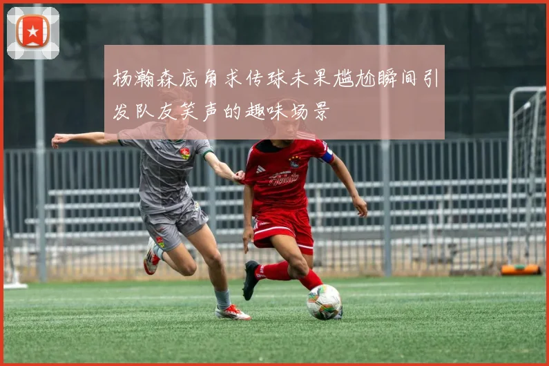 杨瀚森底角求传球未果尴尬瞬间引发队友笑声的趣味场景