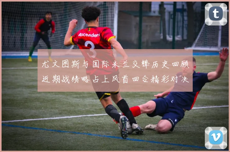 尤文图斯与国际米兰交锋历史回顾近期战绩略占上风首回合精彩对决回顾