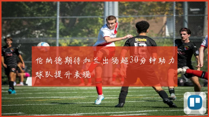 伦纳德期待加兰出场超30分钟助力球队提升表现