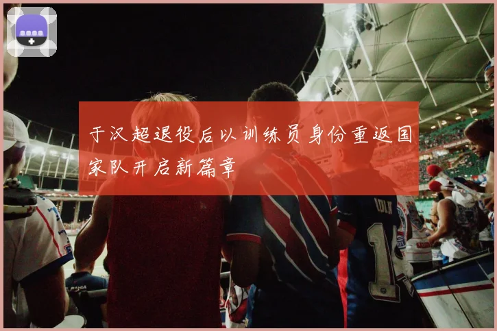 于汉超退役后以训练员身份重返国家队开启新篇章