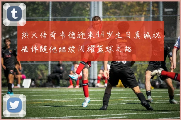 热火传奇韦德迎来44岁生日真诚祝福伴随他继续闪耀篮球之路