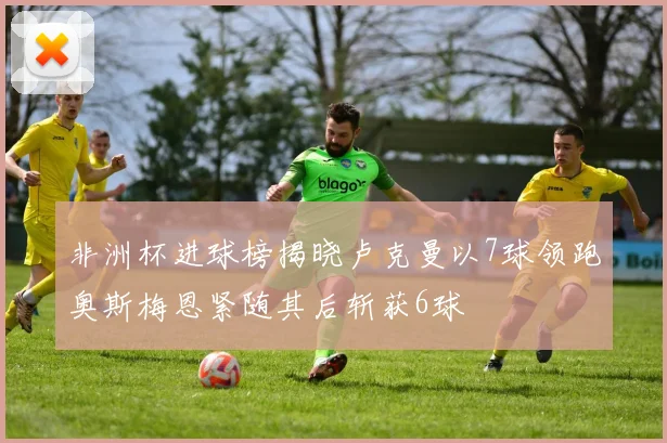 非洲杯进球榜揭晓卢克曼以7球领跑奥斯梅恩紧随其后斩获6球