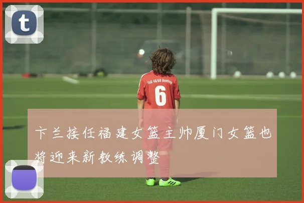 卞兰接任福建女篮主帅厦门女篮也将迎来新教练调整