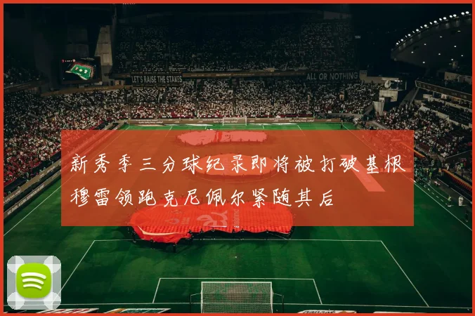 新秀季三分球纪录即将被打破基根穆雷领跑克尼佩尔紧随其后