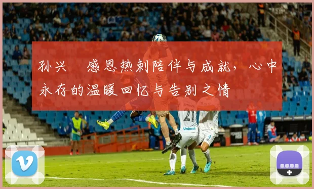 孙兴慜感恩热刺陪伴与成就，心中永存的温暖回忆与告别之情