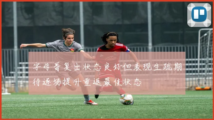 字母哥复出状态良好但表现生疏期待逐场提升重返最佳状态