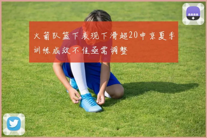 火箭队篮下表现下滑超20申京夏季训练成效不佳亟需调整