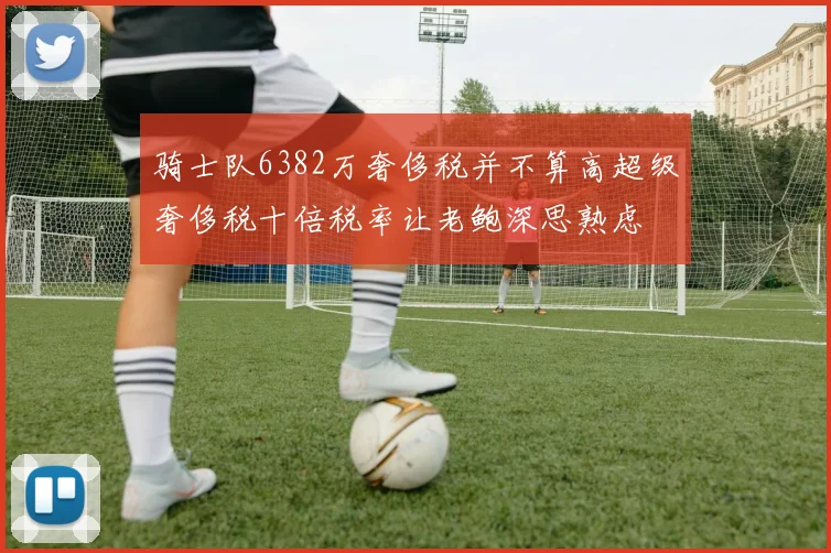 骑士队6382万奢侈税并不算高超级奢侈税十倍税率让老鲍深思熟虑
